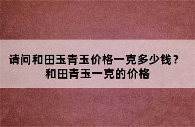 请问和田玉青玉价格一克多少钱？ 和田青玉一克的价格